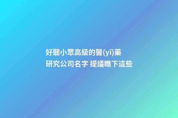 好聽小眾高級的醫(yī)藥研究公司名字 提議瞧下這些-第1張-公司起名-玄機派